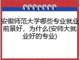 安徽师范大学哪些专业就业前景好，为什么(安师大就业好的专业)