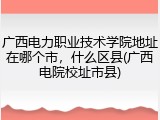 广西电力职业技术学院地址在哪个市，什么区县(广西电院校址市县)