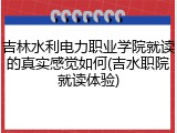吉林水利电力职业学院就读的真实感觉如何(吉水职院就读体验)