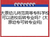 太原幼儿师范高等专科学校可以进校后转专业吗？(太原幼专可转专业吗)