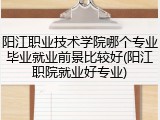 阳江职业技术学院哪个专业毕业就业前景比较好(阳江职院就业好专业)