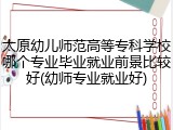 太原幼儿师范高等专科学校哪个专业毕业就业前景比较好(幼师专业就业好)