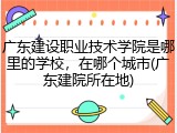 广东建设职业技术学院是哪里的学校，在哪个城市(广东建院所在地)