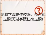 芜湖学院要住校吗，是否能走读(芜湖学院住校走读)