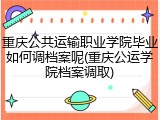 重庆公共运输职业学院毕业如何调档案呢(重庆公运学院档案调取)