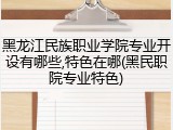 黑龙江民族职业学院专业开设有哪些,特色在哪(黑民职院专业特色)