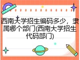 西南大学招生编码多少，隶属哪个部门(西南大学招生代码部门)