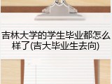 吉林大学的学生毕业都怎么样了(吉大毕业生去向)