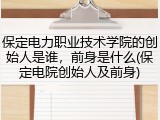 保定电力职业技术学院的创始人是谁，前身是什么(保定电院创始人及前身)