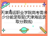 天津海运职业学院高考需多少分能录取呢(天津海运录取分数线)