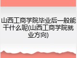 山西工商学院毕业后一般能干什么呢(山西工商学院就业方向)