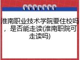 淮南职业技术学院要住校吗，是否能走读(淮南职院可走读吗)