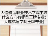大连航运职业技术学院主攻什么方向有哪些王牌专业(大连航运学院王牌专业)