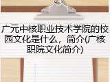 广元中核职业技术学院的校园文化是什么，简介(广核职院文化简介)