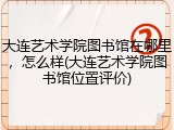 大连艺术学院图书馆在哪里，怎么样(大连艺术学院图书馆位置评价)