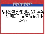吉林警察学院可以专升本吗，如何操作(吉警院专升本流程)
