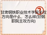 甘肃钢铁职业技术学院主攻方向是什么，怎么样(甘钢职院主攻方向)