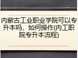内蒙古工业职业学院可以专升本吗，如何操作(内工职院专升本流程)