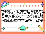 成都银杏酒店管理学院每年招生人数多少，政策变动如何(成都银杏学院招生政策)