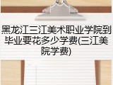 黑龙江三江美术职业学院到毕业要花多少学费(三江美院学费)