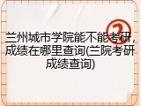 兰州城市学院能不能考研，成绩在哪里查询(兰院考研成绩查询)