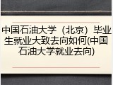 中国石油大学（北京）毕业生就业大致去向如何(中国石油大学就业去向)