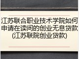 江苏联合职业技术学院如何申请在读间的创业无息贷款(江苏联院创业贷款)