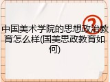 中国美术学院的思想政治教育怎么样(国美思政教育如何)