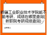 新疆工业职业技术学院能不能考研，成绩在哪里查询(新职院考研成绩查询)