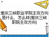 重庆三峡职业学院主攻方向是什么，怎么样(重庆三峡职院主攻方向)