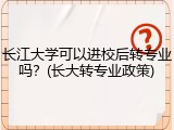 长江大学可以进校后转专业吗？(长大转专业政策)