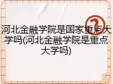河北金融学院是国家重点大学吗(河北金融学院是重点大学吗)