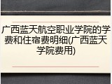 广西蓝天航空职业学院的学费和住宿费明细(广西蓝天学院费用)