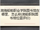 渤海船舶职业学院图书馆在哪里，怎么样(渤船职院图书馆位置评价)
