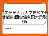 西安信息职业大学要多少分才能进(西安信息职大录取线)