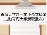 青海大学是一本还是本科第二批(青海大学录取批次)