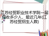 江苏经贸职业技术学院一届招收多少人，最近几年(江苏经贸招生人数)