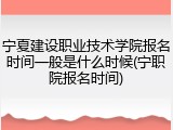 宁夏建设职业技术学院报名时间一般是什么时候(宁职院报名时间)