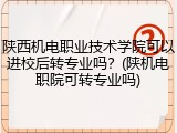陕西机电职业技术学院可以进校后转专业吗？(陕机电职院可转专业吗)