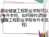 西安健康工程职业学院可以专升本吗，如何操作(西安健康工程职业学院专升本流程)