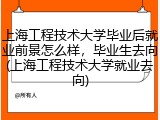 上海工程技术大学毕业后就业前景怎么样，毕业生去向(上海工程技术大学就业去向)