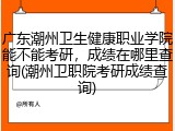 广东潮州卫生健康职业学院能不能考研，成绩在哪里查询(潮州卫职院考研成绩查询)