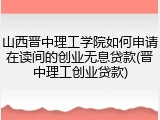 山西晋中理工学院如何申请在读间的创业无息贷款(晋中理工创业贷款)