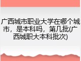 广西城市职业大学在哪个城市，是本科吗，第几批(广西城职大本科批次)