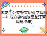 黑龙江公安警官职业学院哪一年成立建校的(黑龙江警院建校年)