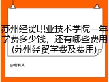 苏州经贸职业技术学院一年学费多少钱，还有哪些费用(苏州经贸学费及费用)