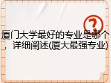 厦门大学最好的专业是哪个，详细阐述(厦大最强专业)