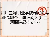 四川三河职业学院最好的专业是哪个，详细阐述(川三河职院最佳专业)