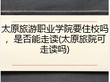 太原旅游职业学院要住校吗，是否能走读(太原旅院可走读吗)