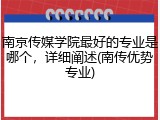 南京传媒学院最好的专业是哪个，详细阐述(南传优势专业)
